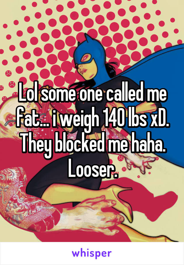 Lol some one called me fat... i weigh 140 lbs xD. They blocked me haha. Looser.