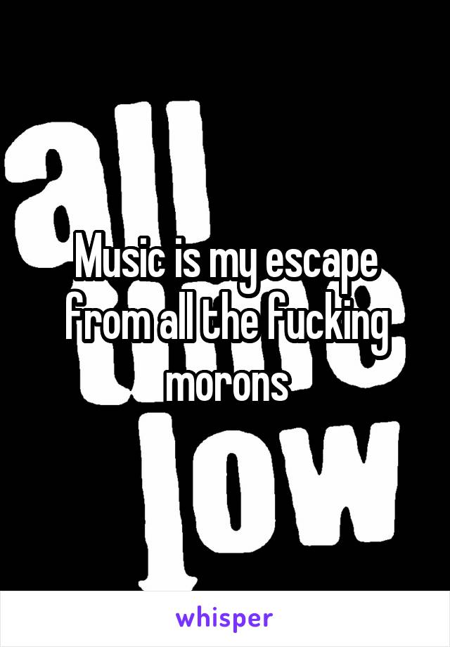 Music is my escape from all the fucking morons