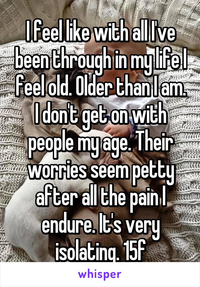 I feel like with all I've been through in my life I feel old. Older than I am. I don't get on with people my age. Their worries seem petty after all the pain I endure. It's very isolating. 15f