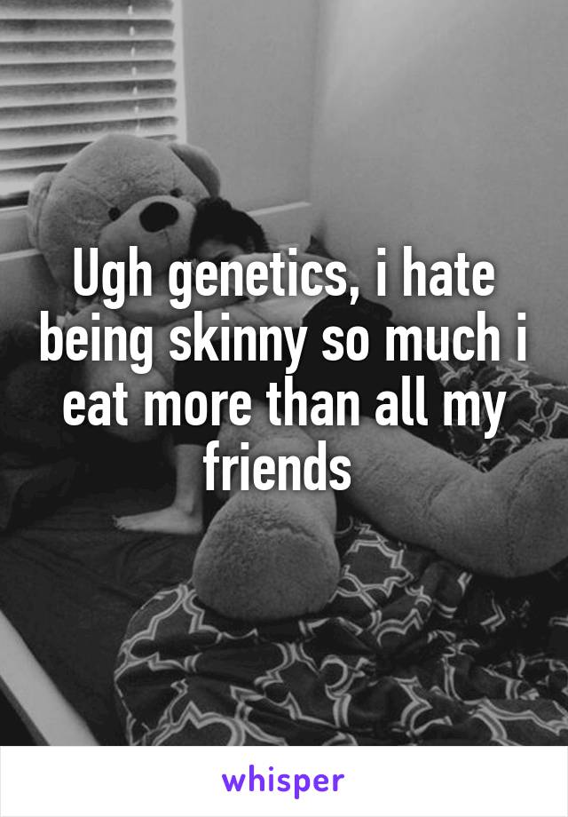 Ugh genetics, i hate being skinny so much i eat more than all my friends 

