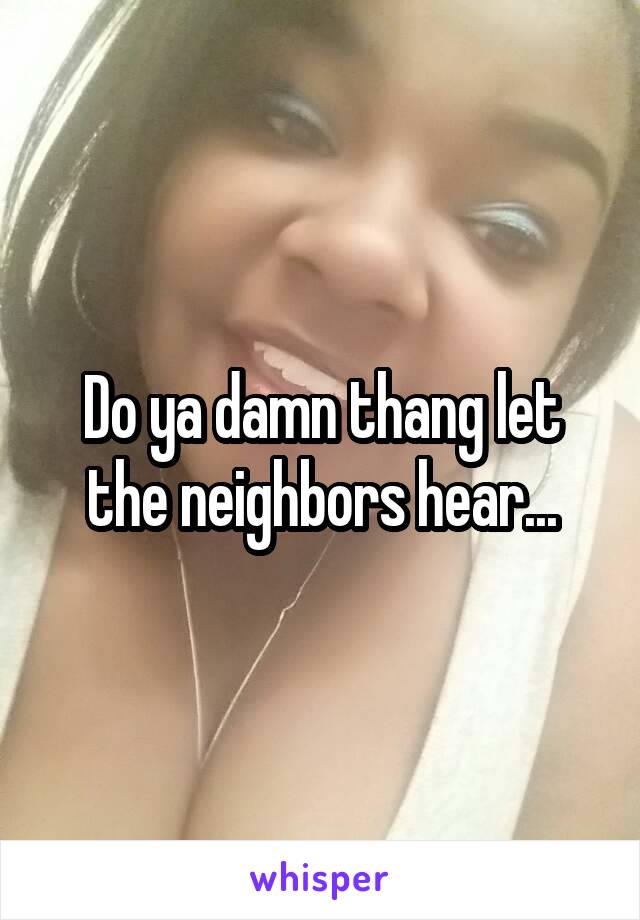 Do ya damn thang let the neighbors hear...
