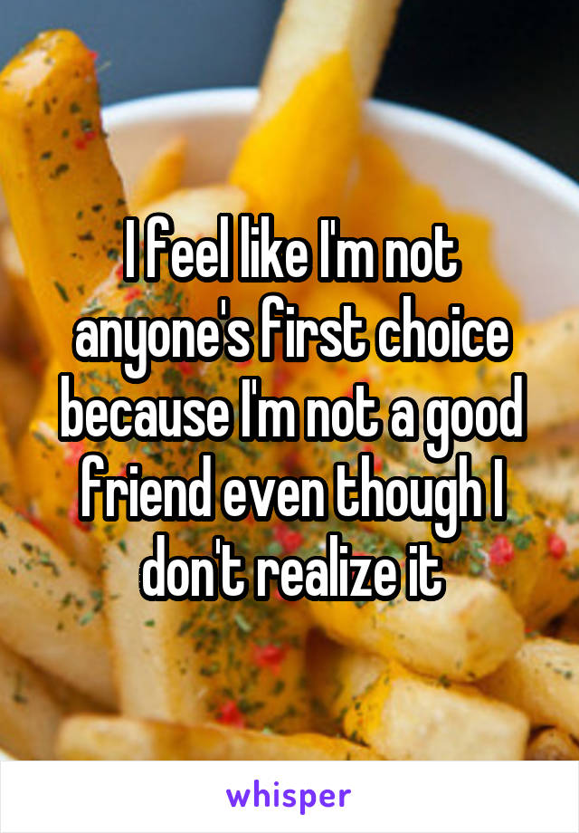 I feel like I'm not anyone's first choice because I'm not a good friend even though I don't realize it