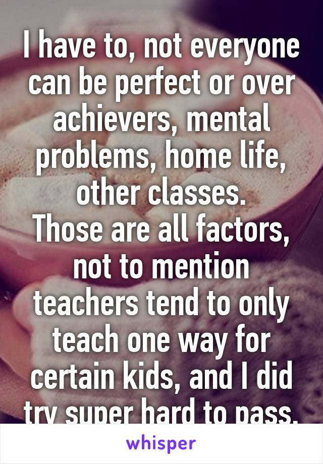 I have to, not everyone can be perfect or over achievers, mental problems, home life, other classes.
Those are all factors, not to mention teachers tend to only teach one way for certain kids, and I did try super hard to pass.