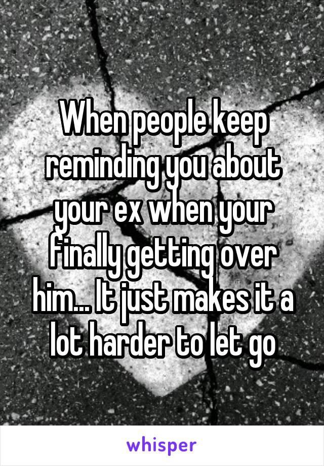 When people keep reminding you about your ex when your finally getting over him... It just makes it a lot harder to let go