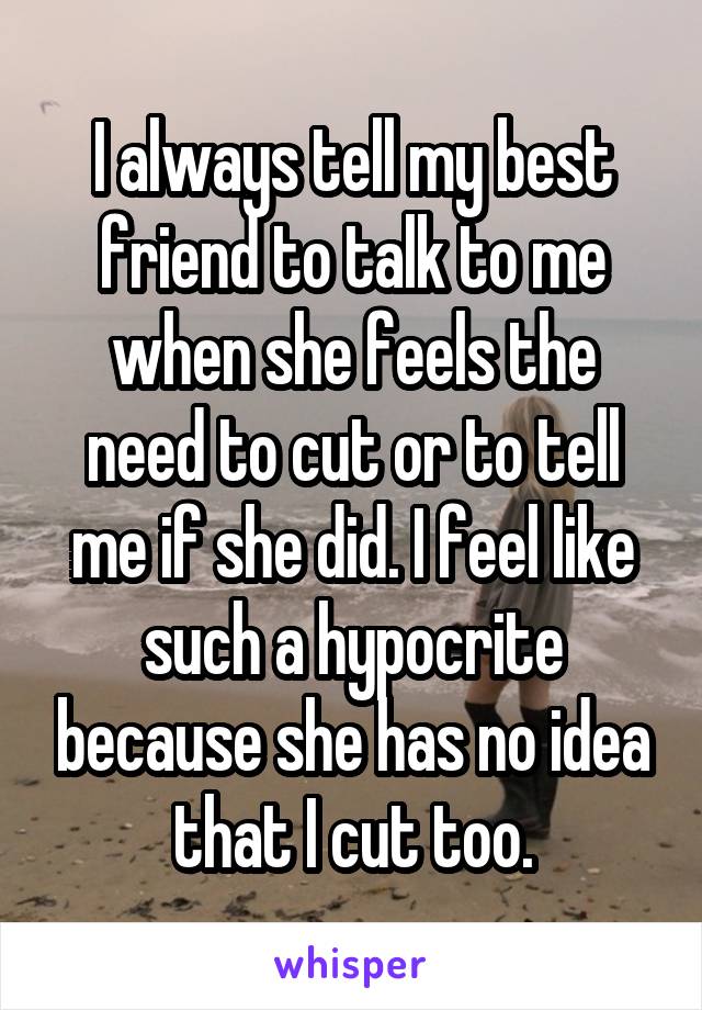 I always tell my best friend to talk to me when she feels the need to cut or to tell me if she did. I feel like such a hypocrite because she has no idea that I cut too.