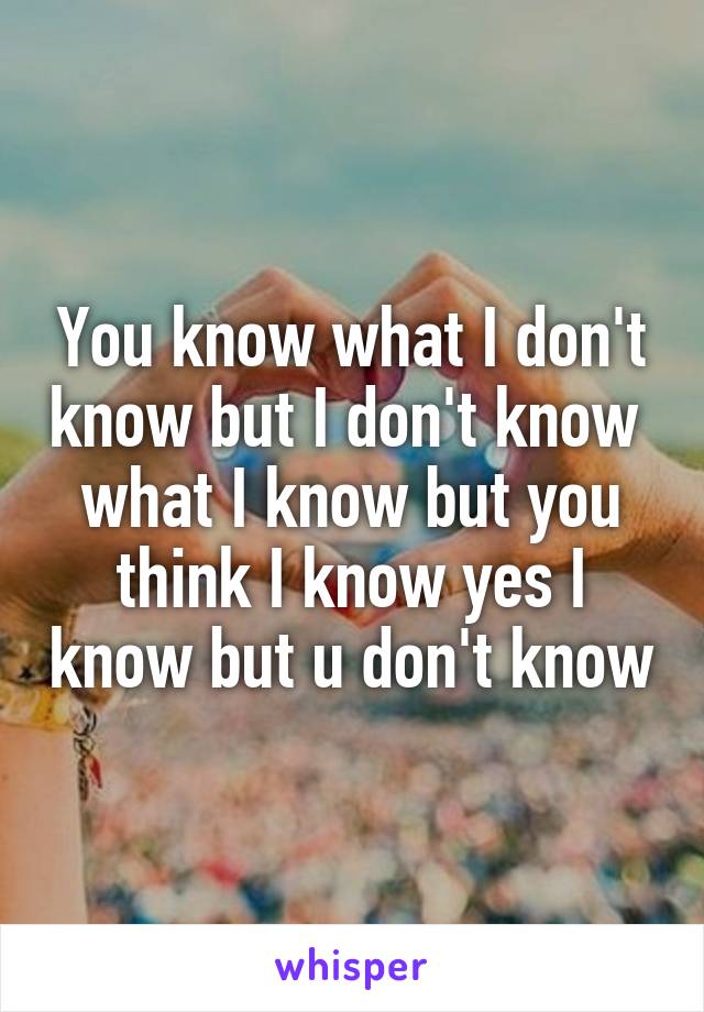 You know what I don't know but I don't know  what I know but you think I know yes I know but u don't know