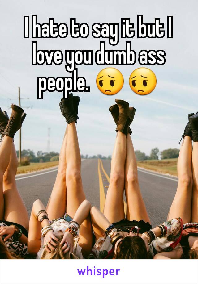 I hate to say it but I love you dumb ass people. 😔😔