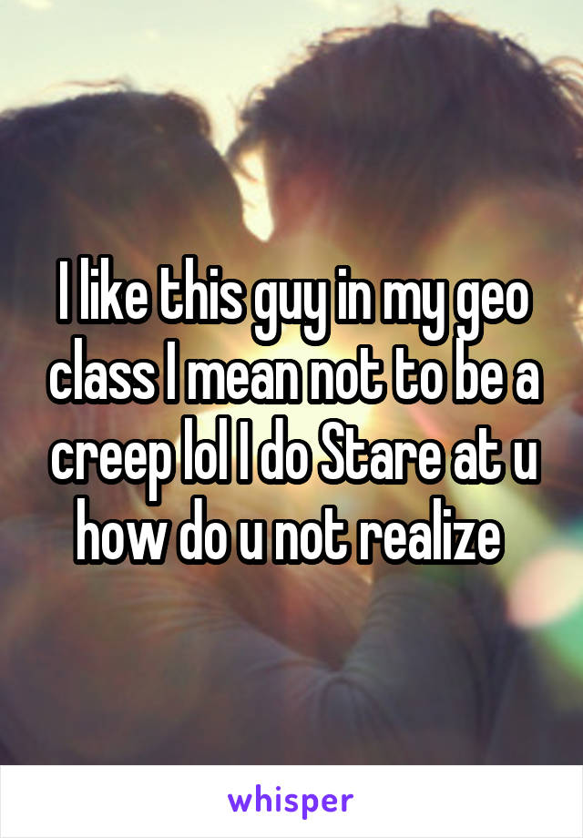 I like this guy in my geo class I mean not to be a creep lol I do Stare at u how do u not realize 