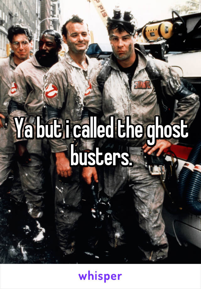 Ya but i called the ghost busters.
