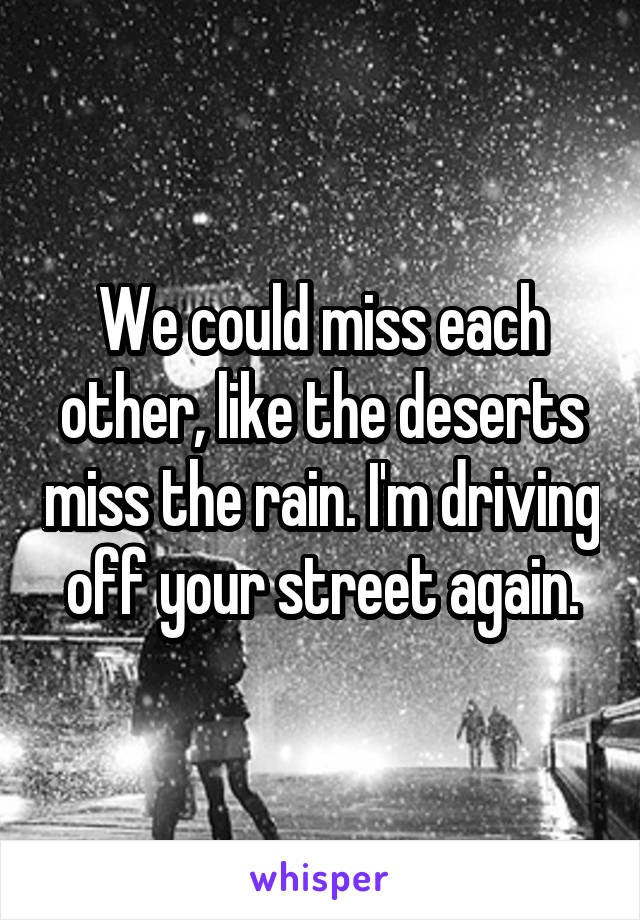 We could miss each other, like the deserts miss the rain. I'm driving off your street again.