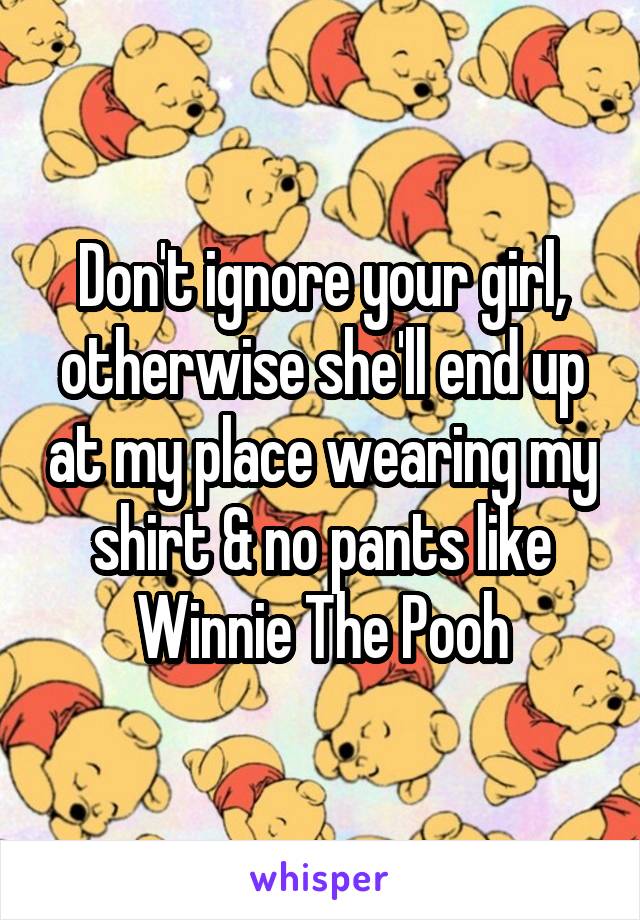 Don't ignore your girl, otherwise she'll end up at my place wearing my shirt & no pants like Winnie The Pooh