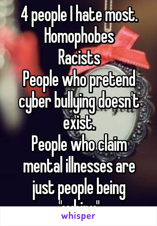 4 people I hate most.
Homophobes
Racists
People who pretend cyber bullying doesn't exist.
People who claim mental illnesses are just people being "whiny"