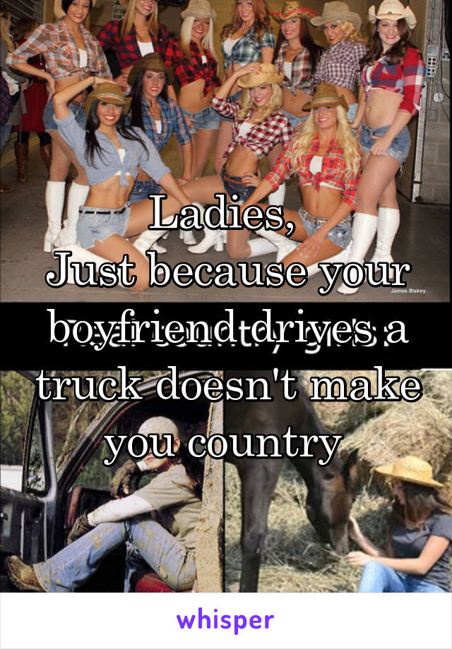 Ladies, 
Just because your boyfriend drives a truck doesn't make you country 