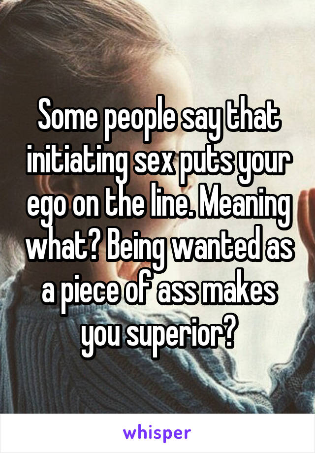 Some people say that initiating sex puts your ego on the line. Meaning what? Being wanted as a piece of ass makes you superior?