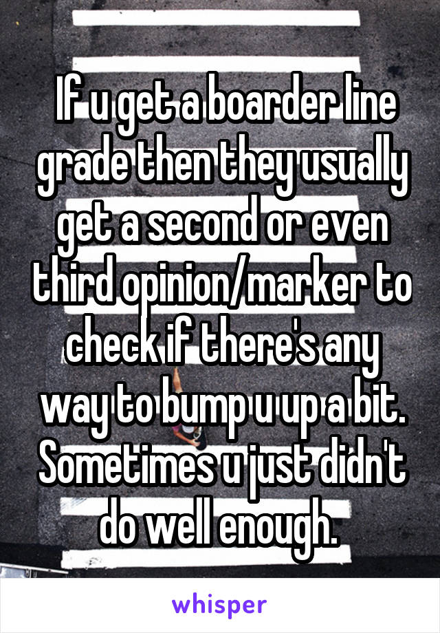  If u get a boarder line grade then they usually get a second or even third opinion/marker to check if there's any way to bump u up a bit. Sometimes u just didn't do well enough. 