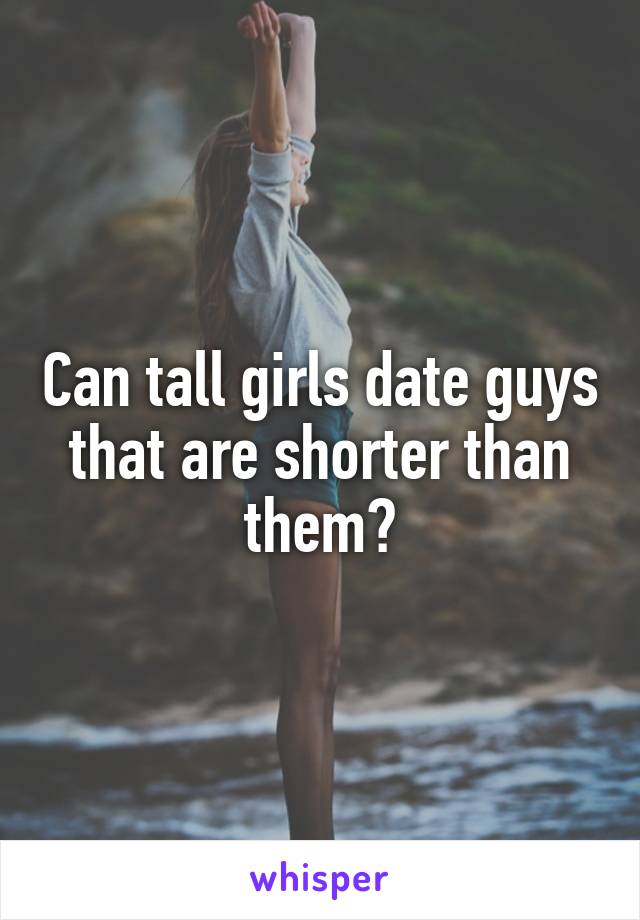 Can tall girls date guys that are shorter than them?