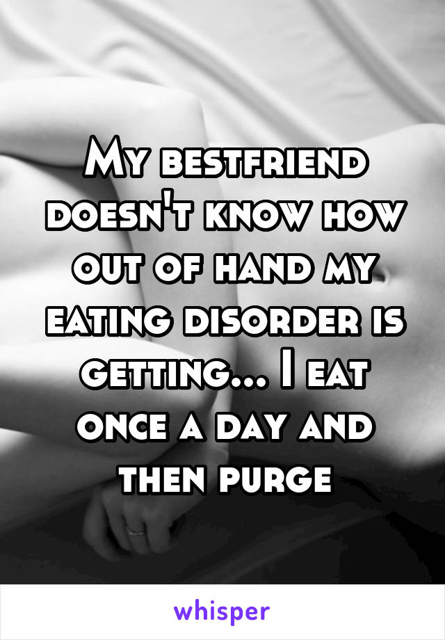 My bestfriend doesn't know how out of hand my eating disorder is getting... I eat once a day and then purge