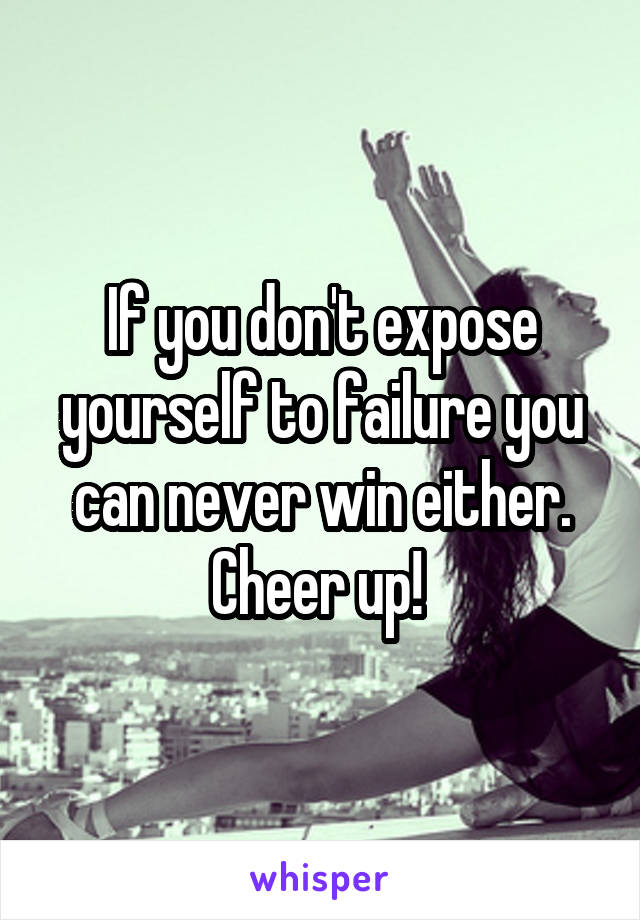 If you don't expose yourself to failure you can never win either. Cheer up! 