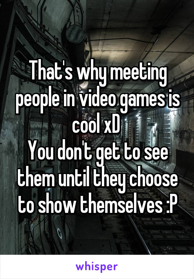 That's why meeting people in video games is cool xD 
You don't get to see them until they choose to show themselves :P