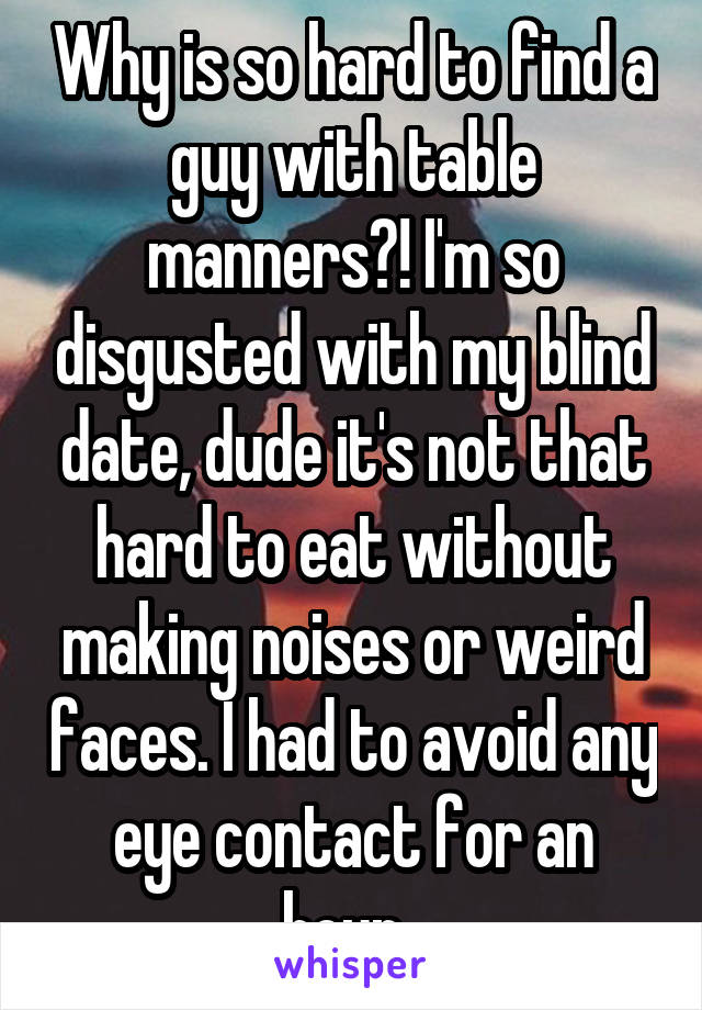 Why is so hard to find a guy with table manners?! I'm so disgusted with my blind date, dude it's not that hard to eat without making noises or weird faces. I had to avoid any eye contact for an hour. 