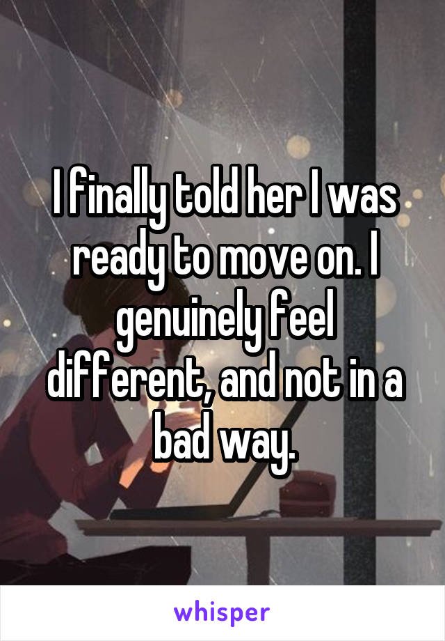 I finally told her I was ready to move on. I genuinely feel different, and not in a bad way.