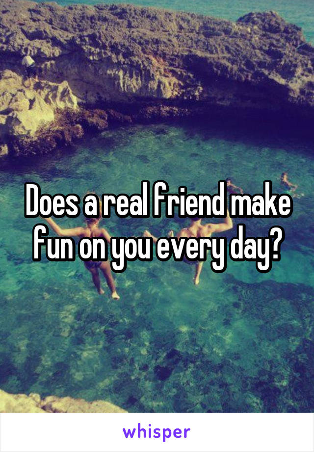 Does a real friend make fun on you every day?