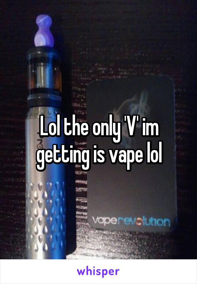 Lol the only 'V' im getting is vape lol