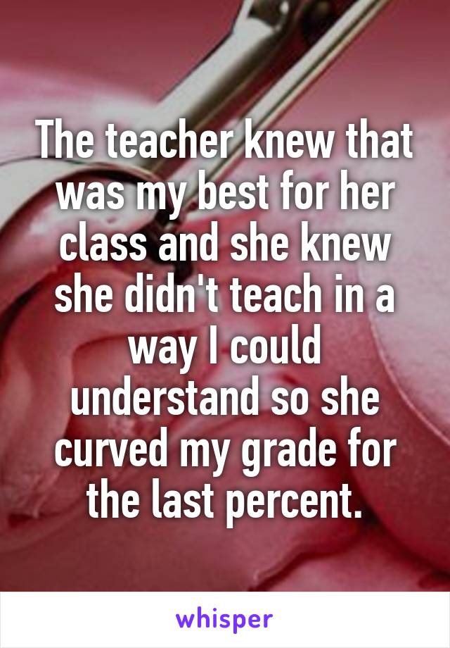 The teacher knew that was my best for her class and she knew she didn't teach in a way I could understand so she curved my grade for the last percent.