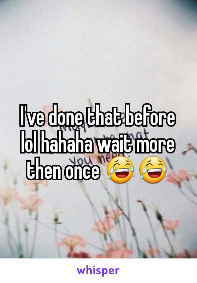 I've done that before lol hahaha wait more then once 😂😂