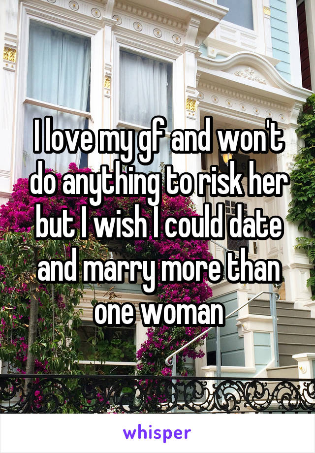 I love my gf and won't do anything to risk her but I wish I could date and marry more than one woman
