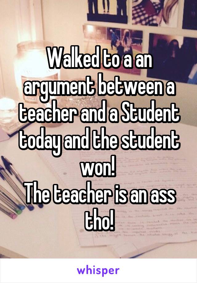 Walked to a an argument between a teacher and a Student today and the student won! 
The teacher is an ass tho!