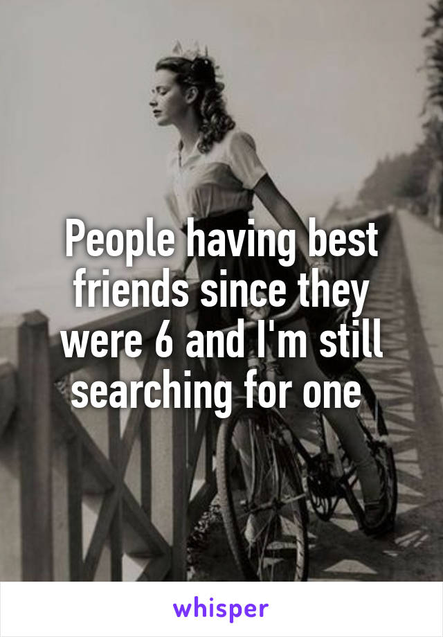 People having best friends since they were 6 and I'm still searching for one 