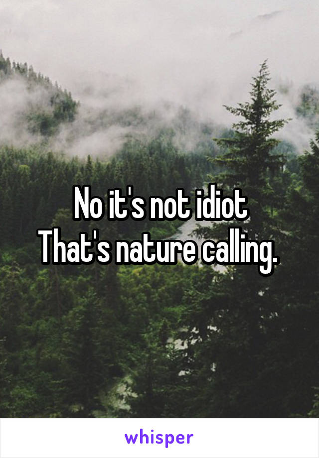 No it's not idiot
That's nature calling. 