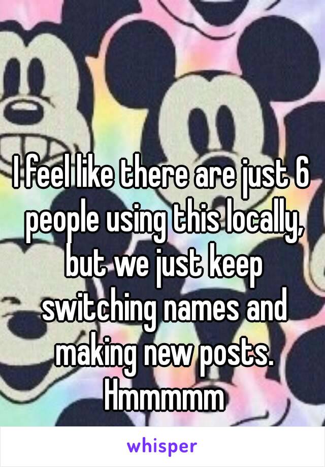 I feel like there are just 6 people using this locally, but we just keep switching names and making new posts. Hmmmmm