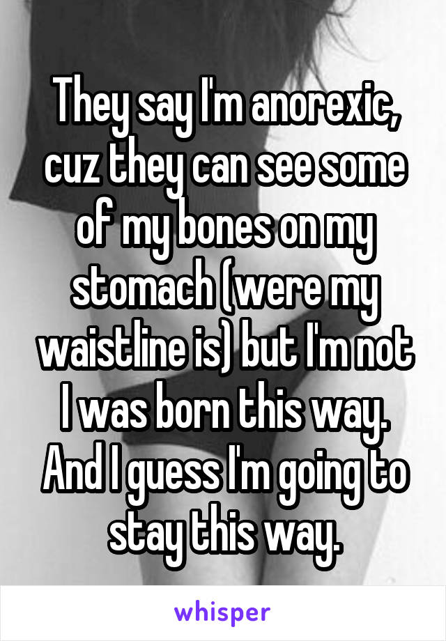 They say I'm anorexic, cuz they can see some of my bones on my stomach (were my waistline is) but I'm not I was born this way. And I guess I'm going to stay this way.