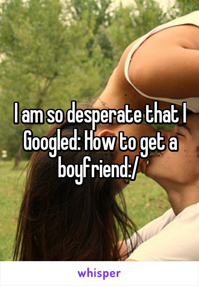 I am so desperate that I Googled: How to get a boyfriend:/ 