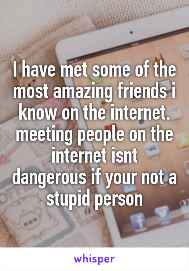 I have met some of the most amazing friends i know on the internet. meeting people on the internet isnt dangerous if your not a stupid person