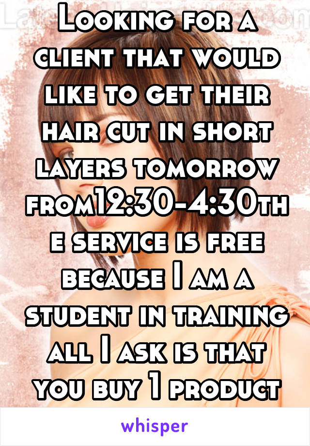 Looking for a client that would like to get their hair cut in short layers tomorrow from12:30-4:30the service is free because I am a student in training all I ask is that you buy 1 product in return