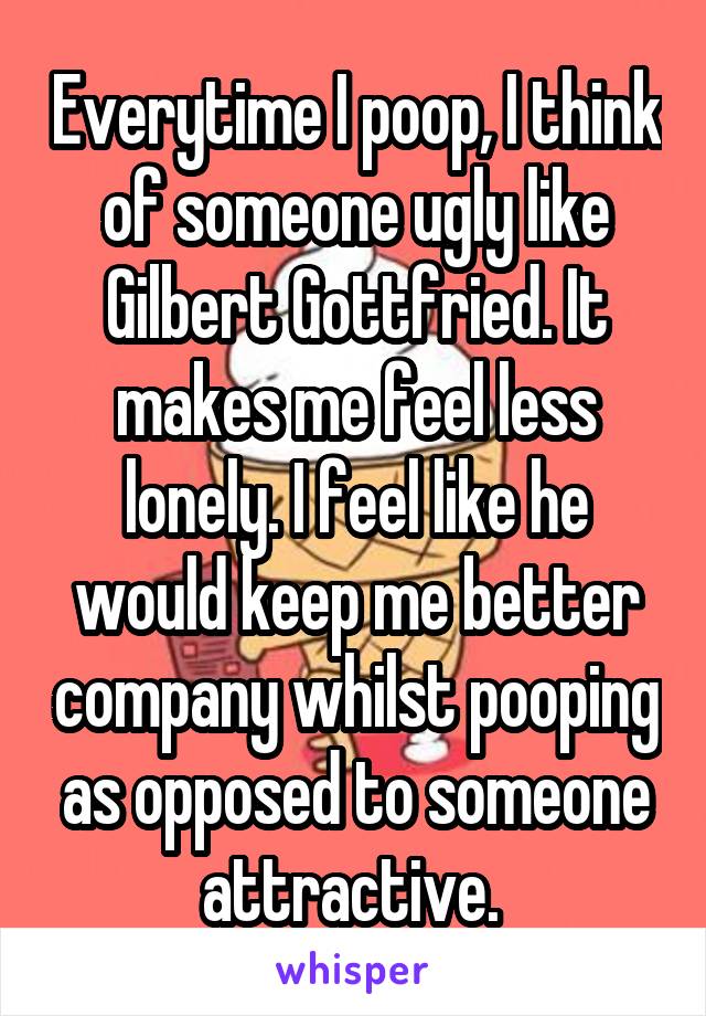 Everytime I poop, I think of someone ugly like Gilbert Gottfried. It makes me feel less lonely. I feel like he would keep me better company whilst pooping as opposed to someone attractive. 