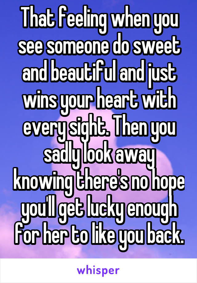 That feeling when you see someone do sweet and beautiful and just wins your heart with every sight. Then you sadly look away knowing there's no hope you'll get lucky enough for her to like you back. 