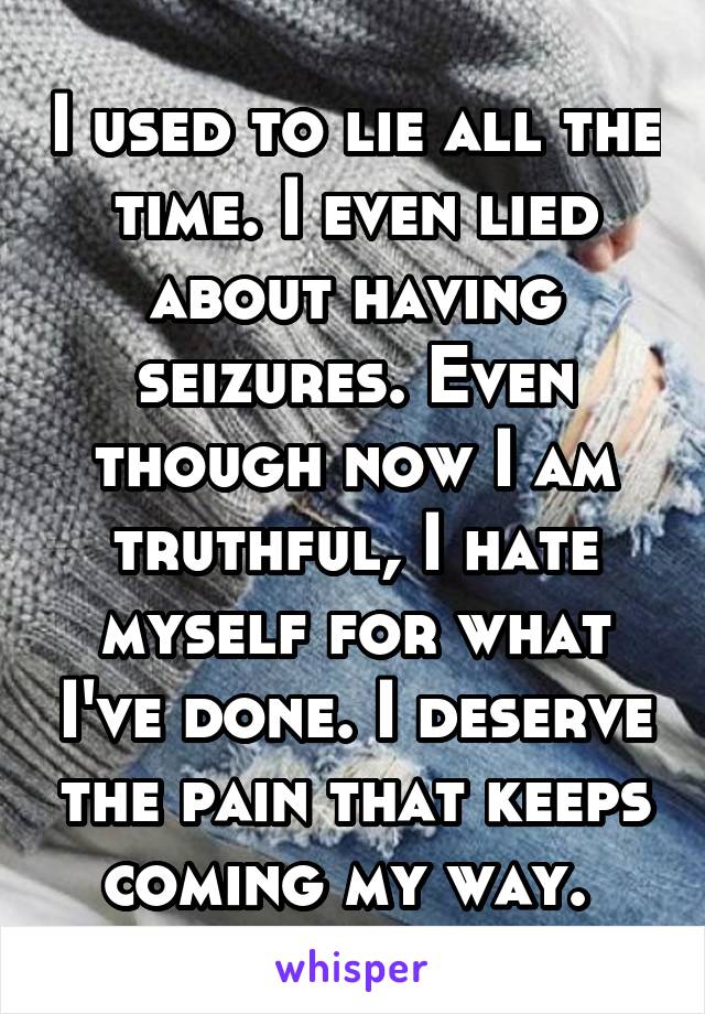 I used to lie all the time. I even lied about having seizures. Even though now I am truthful, I hate myself for what I've done. I deserve the pain that keeps coming my way. 