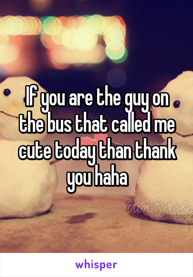 If you are the guy on the bus that called me cute today than thank you haha