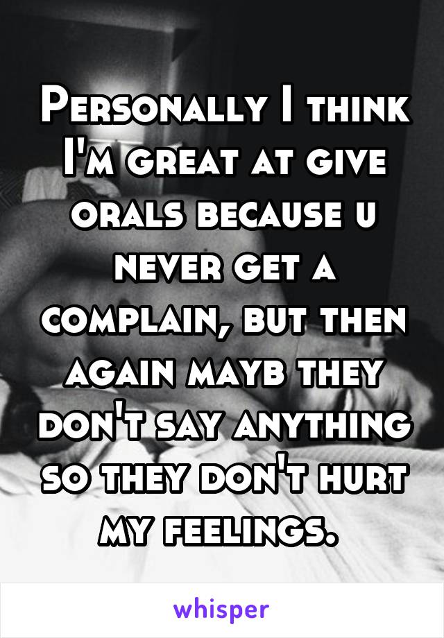 Personally I think I'm great at give orals because u never get a complain, but then again mayb they don't say anything so they don't hurt my feelings. 