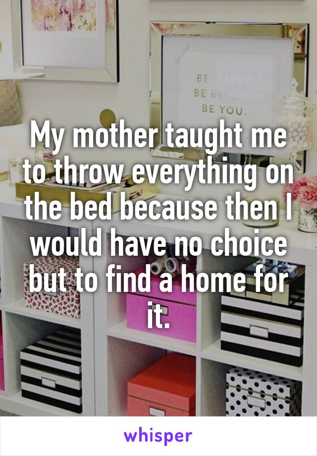My mother taught me to throw everything on the bed because then I would have no choice but to find a home for it.