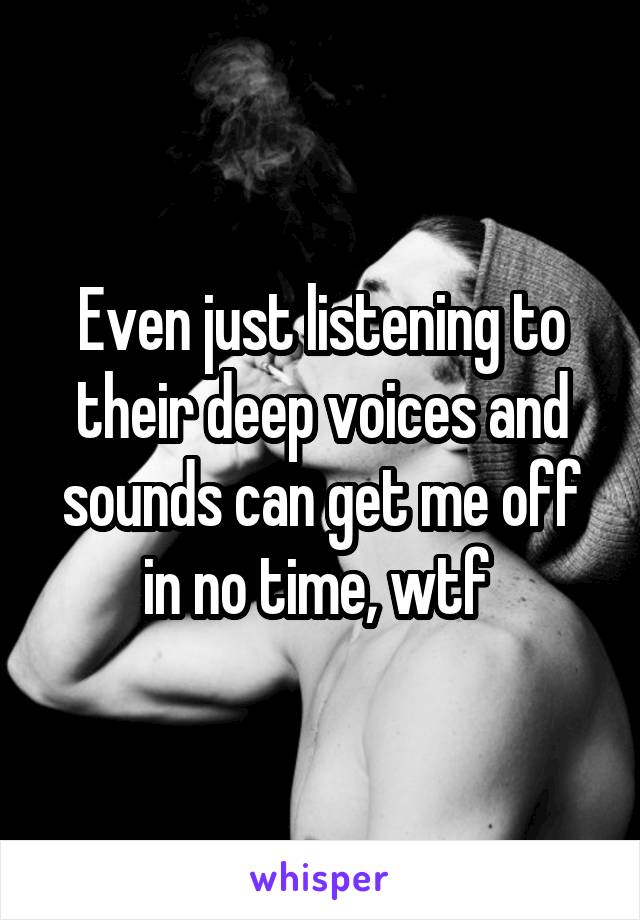 Even just listening to their deep voices and sounds can get me off in no time, wtf 