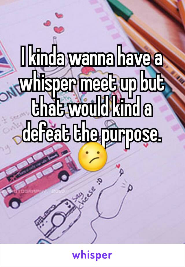 I kinda wanna have a whisper meet up but that would kind a defeat the purpose. 😕