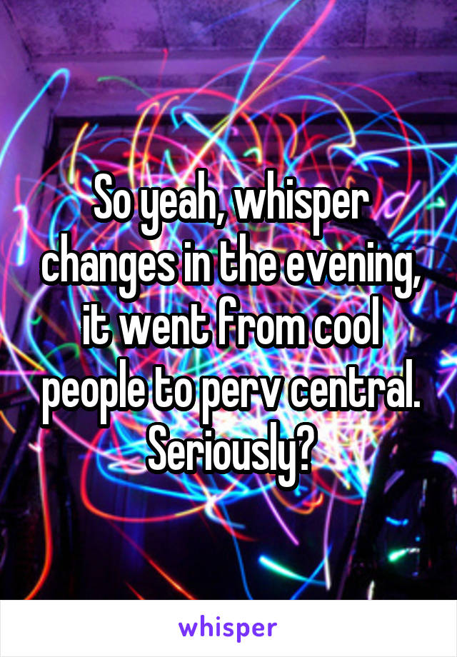 So yeah, whisper changes in the evening, it went from cool people to perv central. Seriously?