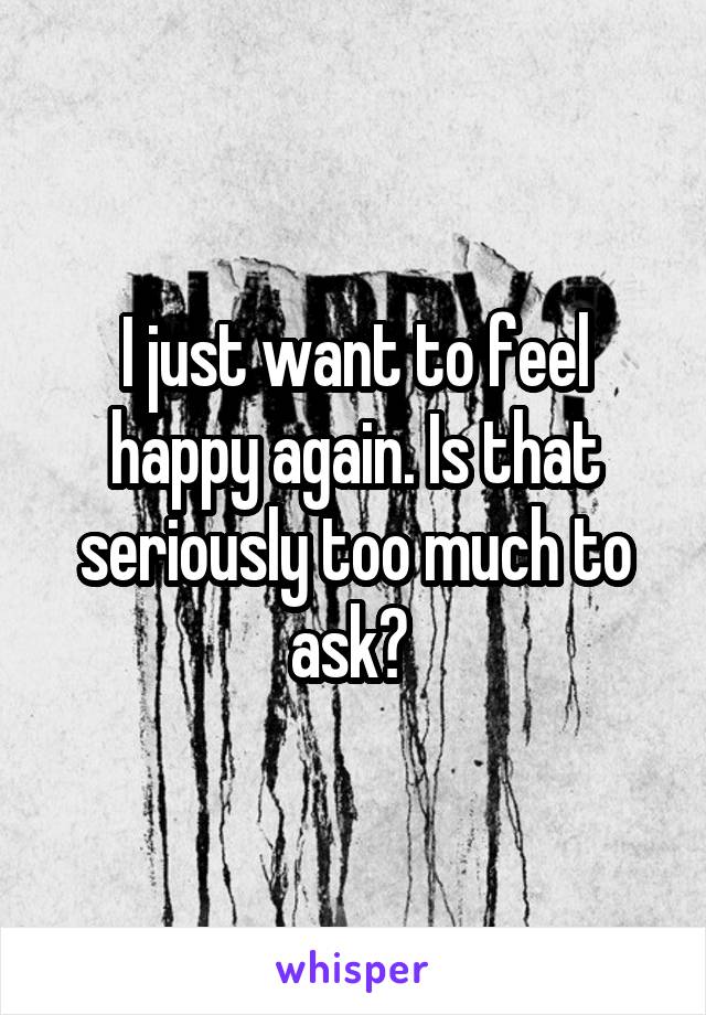 I just want to feel happy again. Is that seriously too much to ask? 