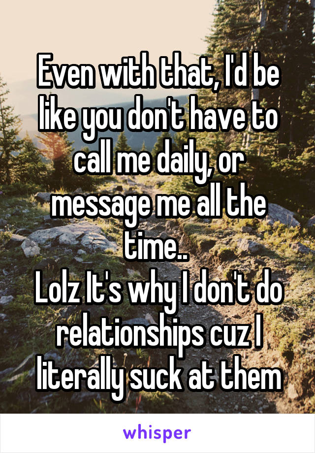 Even with that, I'd be like you don't have to call me daily, or message me all the time.. 
Lolz It's why I don't do relationships cuz I literally suck at them