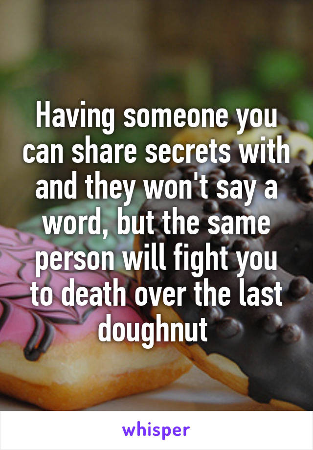 Having someone you can share secrets with and they won't say a word, but the same person will fight you to death over the last doughnut 